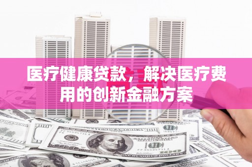扎兰屯医疗健康贷款，解决医疗费用的创新金融方案