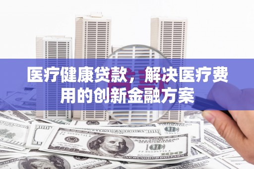 扎兰屯医疗健康贷款，解决医疗费用的创新金融方案